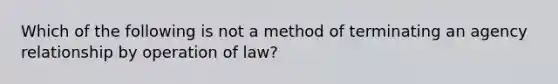 Which of the following is not a method of terminating an agency relationship by operation of law?