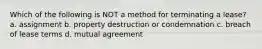 Which of the following is NOT a method for terminating a lease? a. assignment b. property destruction or condemnation c. breach of lease terms d. mutual agreement