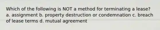 Which of the following is NOT a method for terminating a lease? a. assignment b. property destruction or condemnation c. breach of lease terms d. mutual agreement