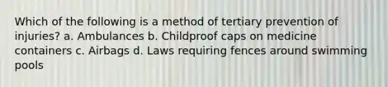 Which of the following is a method of tertiary prevention of injuries? a. Ambulances b. Childproof caps on medicine containers c. Airbags d. Laws requiring fences around swimming pools