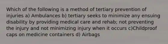 Which of the following is a method of tertiary prevention of injuries a) Ambulances b) tertiary seeks to minimize any ensuing disability by providing medical care and rehab; not preventing the injury and not minimizing injury when it occurs c)Childproof caps on medicine containers d) Airbags