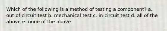 Which of the following is a method of testing a component? a. out-of-circuit test b. mechanical test c. in-circuit test d. all of the above e. none of the above