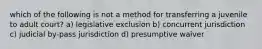 which of the following is not a method for transferring a juvenile to adult court? a) legislative exclusion b) concurrent jurisdiction c) judicial by-pass jurisdiction d) presumptive waiver