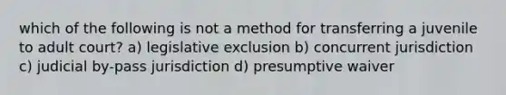 which of the following is not a method for transferring a juvenile to adult court? a) legislative exclusion b) concurrent jurisdiction c) judicial by-pass jurisdiction d) presumptive waiver