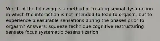 Which of the following is a method of treating sexual dysfunction in which the interaction is not intended to lead to orgasm, but to experience pleasurable sensations during the phases prior to orgasm? Answers: squeeze technique cognitive restructuring sensate focus systematic desensitization