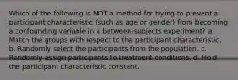 Which of the following is NOT a method for trying to prevent a participant characteristic (such as age or gender) from becoming a confounding variable in a between-subjects experiment? a. Match the groups with respect to the participant characteristic. b. Randomly select the participants from the population. c. Randomly assign participants to treatment conditions. d. Hold the participant characteristic constant.