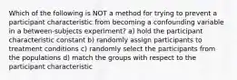 Which of the following is NOT a method for trying to prevent a participant characteristic from becoming a confounding variable in a between-subjects experiment? a) hold the participant characteristic constant b) randomly assign participants to treatment conditions c) randomly select the participants from the populations d) match the groups with respect to the participant characteristic