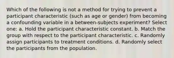 Which of the following is not a method for trying to prevent a participant characteristic (such as age or gender) from becoming a confounding variable in a between-subjects experiment? Select one: a. Hold the participant characteristic constant. b. Match the group with respect to the participant characteristic. c. Randomly assign participants to treatment conditions. d. Randomly select the participants from the population.