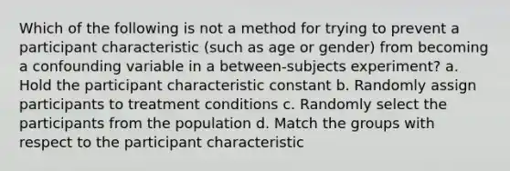 Which of the following is not a method for trying to prevent a participant characteristic (such as age or gender) from becoming a confounding variable in a between-subjects experiment? a. Hold the participant characteristic constant b. Randomly assign participants to treatment conditions c. Randomly select the participants from the population d. Match the groups with respect to the participant characteristic