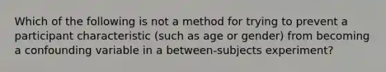 Which of the following is not a method for trying to prevent a participant characteristic (such as age or gender) from becoming a confounding variable in a between-subjects experiment?