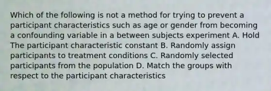 Which of the following is not a method for trying to prevent a participant characteristics such as age or gender from becoming a confounding variable in a between subjects experiment A. Hold The participant characteristic constant B. Randomly assign participants to treatment conditions C. Randomly selected participants from the population D. Match the groups with respect to the participant characteristics