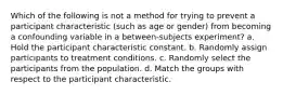 Which of the following is not a method for trying to prevent a participant characteristic (such as age or gender) from becoming a confounding variable in a between-subjects experiment? a. Hold the participant characteristic constant. b. Randomly assign participants to treatment conditions. c. Randomly select the participants from the population. d. Match the groups with respect to the participant characteristic.