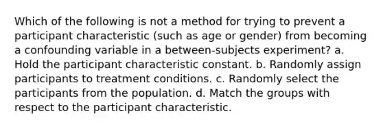 Which of the following is not a method for trying to prevent a participant characteristic (such as age or gender) from becoming a confounding variable in a between-subjects experiment? a. Hold the participant characteristic constant. b. Randomly assign participants to treatment conditions. c. Randomly select the participants from the population. d. Match the groups with respect to the participant characteristic.