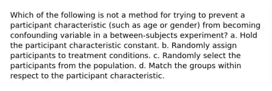 Which of the following is not a method for trying to prevent a participant characteristic (such as age or gender) from becoming confounding variable in a between-subjects experiment? a. Hold the participant characteristic constant. b. Randomly assign participants to treatment conditions. c. Randomly select the participants from the population. d. Match the groups within respect to the participant characteristic.