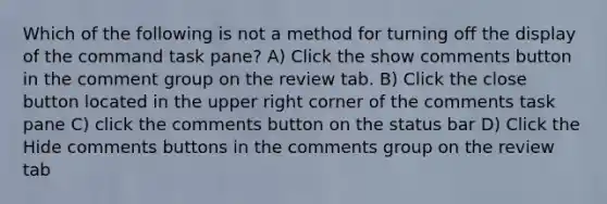 Which of the following is not a method for turning off the display of the command task pane? A) Click the show comments button in the comment group on the review tab. B) Click the close button located in the upper right corner of the comments task pane C) click the comments button on the status bar D) Click the Hide comments buttons in the comments group on the review tab