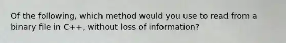 Of the following, which method would you use to read from a binary file in C++, without loss of information?