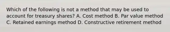 Which of the following is not a method that may be used to account for treasury shares? A. Cost method B. Par value method C. Retained earnings method D. Constructive retirement method