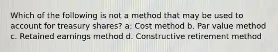 Which of the following is not a method that may be used to account for treasury shares? a: Cost method b. Par value method c. Retained earnings method d. Constructive retirement method