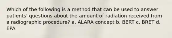 Which of the following is a method that can be used to answer patients' questions about the amount of radiation received from a radiographic procedure? a. ALARA concept b. BERT c. BRET d. EPA