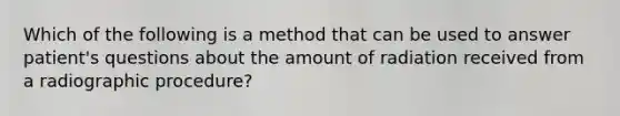 Which of the following is a method that can be used to answer patient's questions about the amount of radiation received from a radiographic procedure?