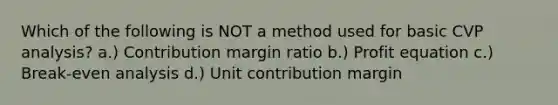 Which of the following is NOT a method used for basic CVP analysis? a.) Contribution margin ratio b.) Profit equation c.) Break-even analysis d.) Unit contribution margin