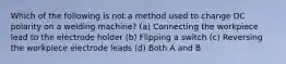 Which of the following is not a method used to change DC polarity on a welding machine? (a) Connecting the workpiece lead to the electrode holder (b) Flipping a switch (c) Reversing the workpiece electrode leads (d) Both A and B