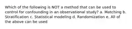 Which of the following is NOT a method that can be used to control for confounding in an observational study? a. Matching b. Stratification c. Statistical modeling d. Randomization e. All of the above can be used