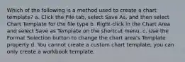 Which of the following is a method used to create a chart template? a. Click the File tab, select Save As, and then select Chart Template for the file type b. Right-click in the Chart Area and select Save as Template on the shortcut menu. c. Use the Format Selection button to change the chart area's Template property d. You cannot create a custom chart template; you can only create a workbook template.