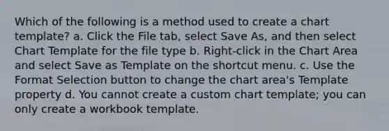 Which of the following is a method used to create a chart template? a. Click the File tab, select Save As, and then select Chart Template for the file type b. Right-click in the Chart Area and select Save as Template on the shortcut menu. c. Use the Format Selection button to change the chart area's Template property d. You cannot create a custom chart template; you can only create a workbook template.