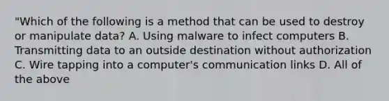 "Which of the following is a method that can be used to destroy or manipulate data? A. Using malware to infect computers B. Transmitting data to an outside destination without authorization C. Wire tapping into a computer's communication links D. All of the above