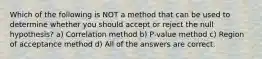 Which of the following is NOT a method that can be used to determine whether you should accept or reject the null hypothesis? a) Correlation method b) P-value method c) Region of acceptance method d) All of the answers are correct.