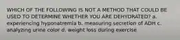 WHICH OF THE FOLLOWING IS NOT A METHOD THAT COULD BE USED TO DETERMINE WHETHER YOU ARE DEHYDRATED? a. experiencing hyponatremia b. measuring secretion of ADH c. analyzing urine color d. weight loss during exercise