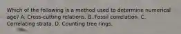 Which of the following is a method used to determine numerical age? A. Cross-cutting relations. B. Fossil correlation. C. Correlating strata. D. Counting tree rings.