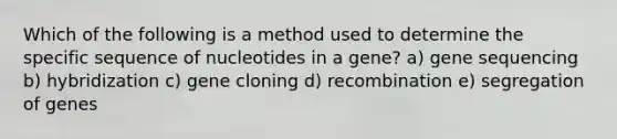 Which of the following is a method used to determine the specific sequence of nucleotides in a gene? a) gene sequencing b) hybridization c) gene cloning d) recombination e) segregation of genes