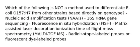 Which of the following is NOT a method used to differentiate E. coli O157:H7 from other strains based directly on genotype? - Nucleic acid amplification tests (NAATs) - 16S rRNA gene sequencing - Fluorescence in situ hybridization (FISH) - Matrix assisted laser desorption ionization time of flight mass spectrometry (MALDI-TOF MS) - Radioisotope-labeled probes or fluorescent dye-labeled probes