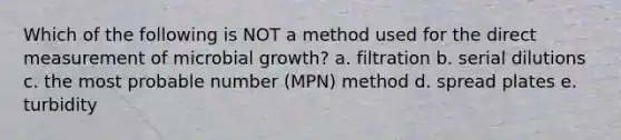 Which of the following is NOT a method used for the direct measurement of microbial growth? a. filtration b. serial dilutions c. the most probable number (MPN) method d. spread plates e. turbidity