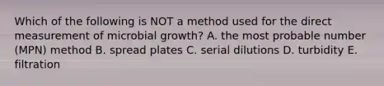 Which of the following is NOT a method used for the direct measurement of microbial growth? A. the most probable number (MPN) method B. spread plates C. serial dilutions D. turbidity E. filtration