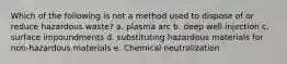 Which of the following is not a method used to dispose of or reduce hazardous waste? a. plasma arc b. deep well injection c. surface impoundments d. substituting hazardous materials for non-hazardous materials e. Chemical neutralization