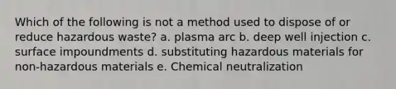 Which of the following is not a method used to dispose of or reduce hazardous waste? a. plasma arc b. deep well injection c. surface impoundments d. substituting hazardous materials for non-hazardous materials e. Chemical neutralization