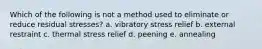 Which of the following is not a method used to eliminate or reduce residual stresses? a. vibratory stress relief b. external restraint c. thermal stress relief d. peening e. annealing