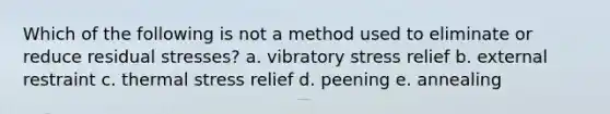 Which of the following is not a method used to eliminate or reduce residual stresses? a. vibratory stress relief b. external restraint c. thermal stress relief d. peening e. annealing