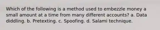 Which of the following is a method used to embezzle money a small amount at a time from many different accounts? a. Data diddling. b. Pretexting. c. Spoofing. d. Salami technique.