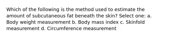 Which of the following is the method used to estimate the amount of subcutaneous fat beneath the skin? Select one: a. Body weight measurement b. Body mass index c. Skinfold measurement d. Circumference measurement