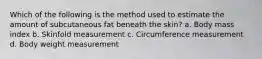 Which of the following is the method used to estimate the amount of subcutaneous fat beneath the skin? a. Body mass index b. Skinfold measurement c. Circumference measurement d. Body weight measurement