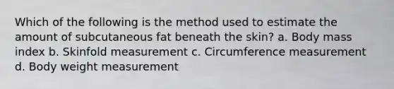 Which of the following is the method used to estimate the amount of subcutaneous fat beneath the skin? a. Body mass index b. Skinfold measurement c. Circumference measurement d. Body weight measurement