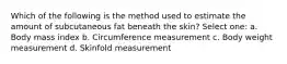 Which of the following is the method used to estimate the amount of subcutaneous fat beneath the skin? Select one: a. Body mass index b. Circumference measurement c. Body weight measurement d. Skinfold measurement