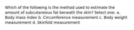 Which of the following is the method used to estimate the amount of subcutaneous fat beneath the skin? Select one: a. Body mass index b. Circumference measurement c. Body weight measurement d. Skinfold measurement