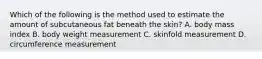 Which of the following is the method used to estimate the amount of subcutaneous fat beneath the skin? A. body mass index B. body weight measurement C. skinfold measurement D. circumference measurement