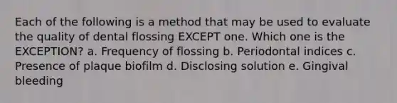 Each of the following is a method that may be used to evaluate the quality of dental flossing EXCEPT one. Which one is the EXCEPTION? a. Frequency of flossing b. Periodontal indices c. Presence of plaque biofilm d. Disclosing solution e. Gingival bleeding