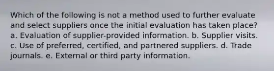 Which of the following is not a method used to further evaluate and select suppliers once the initial evaluation has taken place? a. Evaluation of supplier-provided information. b. Supplier visits. c. Use of preferred, certified, and partnered suppliers. d. Trade journals. e. External or third party information.